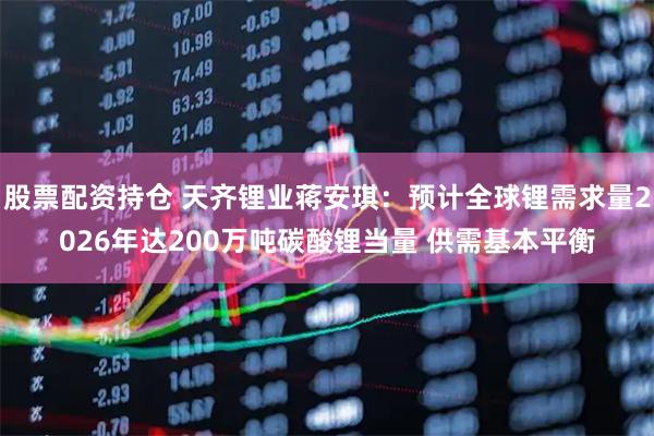 股票配资持仓 天齐锂业蒋安琪：预计全球锂需求量2026年达200万吨碳酸锂当量 供需基本平衡