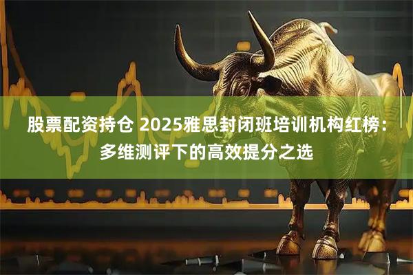 股票配资持仓 2025雅思封闭班培训机构红榜：多维测评下的高效提分之选