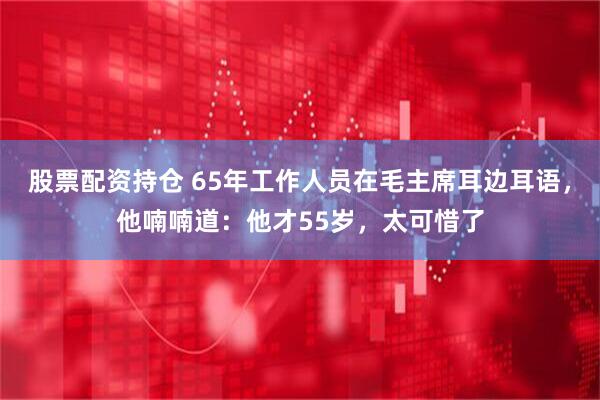 股票配资持仓 65年工作人员在毛主席耳边耳语，他喃喃道：他才55岁，太可惜了