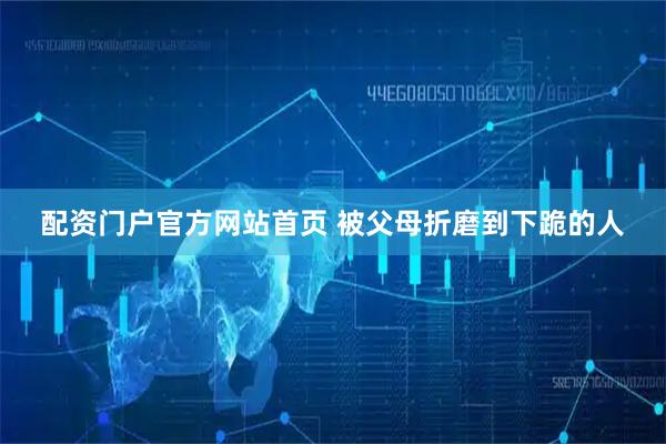 配资门户官方网站首页 被父母折磨到下跪的人