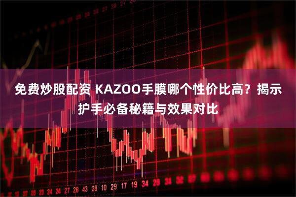 免费炒股配资 KAZOO手膜哪个性价比高？揭示护手必备秘籍与效果对比