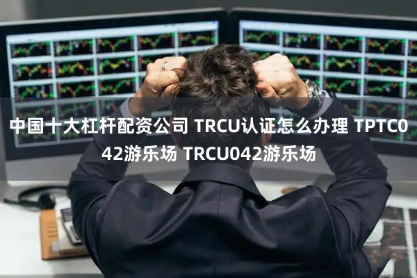 中国十大杠杆配资公司 TRCU认证怎么办理 TPTC042游乐场 TRCU042游乐场