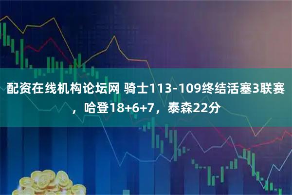 配资在线机构论坛网 骑士113-109终结活塞3联赛，哈登18+6+7，泰森22分