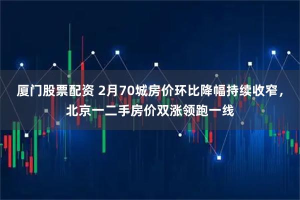 厦门股票配资 2月70城房价环比降幅持续收窄，北京一二手房价双涨领跑一线